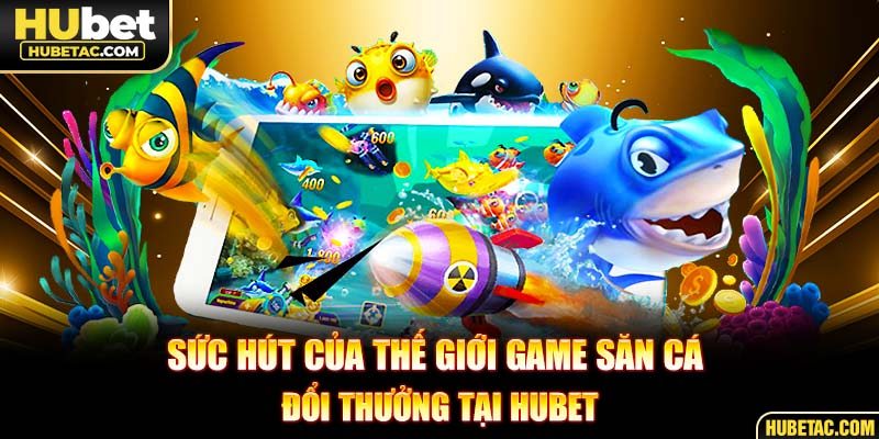 Sức hút của thế giới game săn cá đổi thưởng tại HUBET